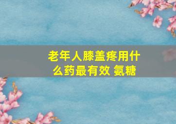 老年人膝盖疼用什么药最有效 氨糖